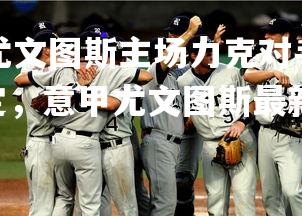 jinnianhui-尤文图斯主场力克对手，意甲争冠团队再度稳定，意甲尤文图斯最新战报