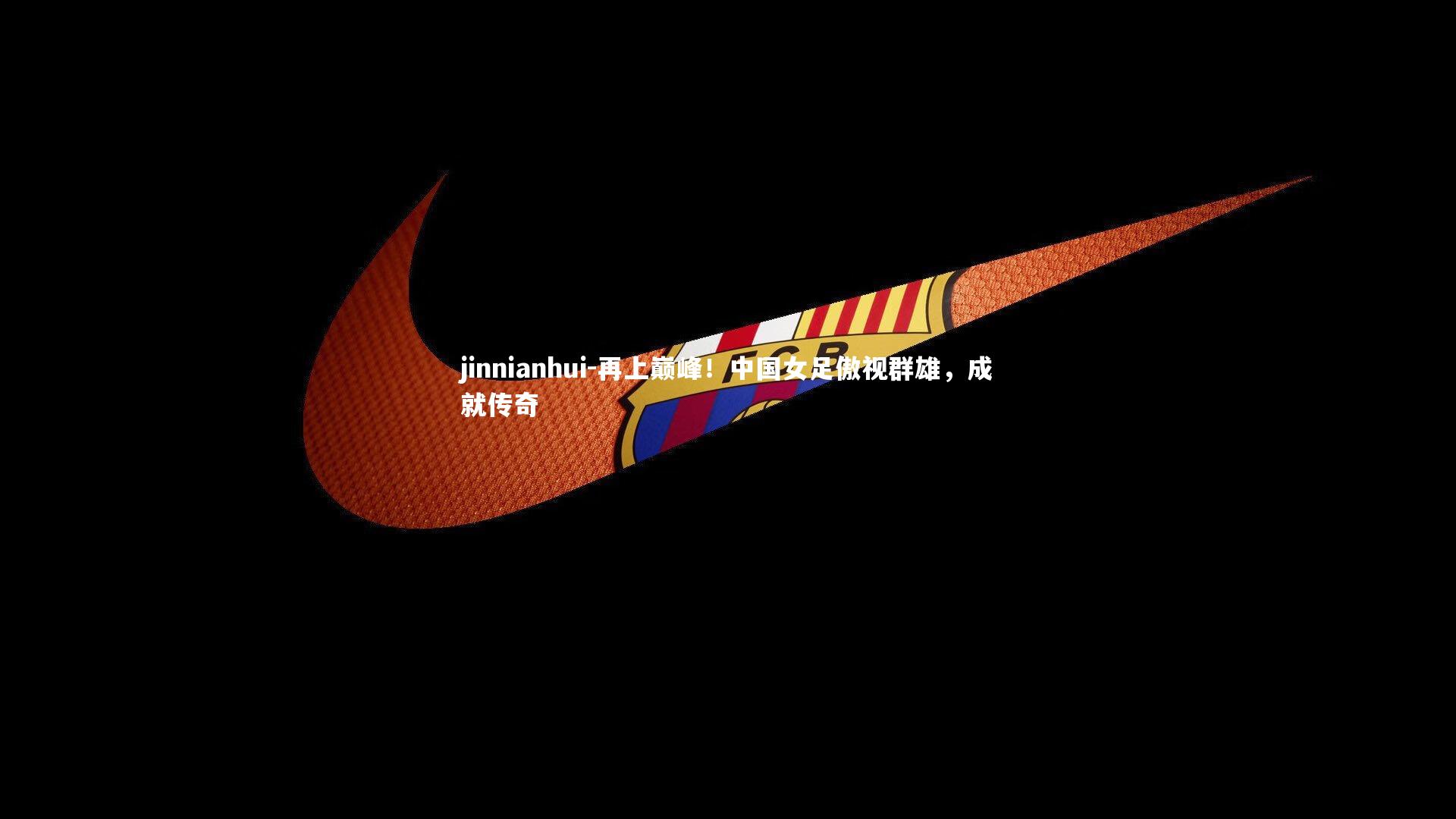 jinnianhui-再上巅峰！中国女足傲视群雄，成就传奇